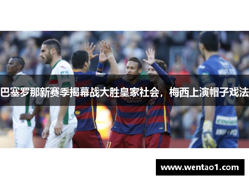 巴塞罗那新赛季揭幕战大胜皇家社会，梅西上演帽子戏法