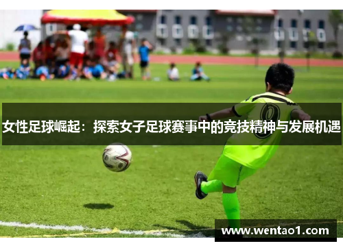女性足球崛起：探索女子足球赛事中的竞技精神与发展机遇