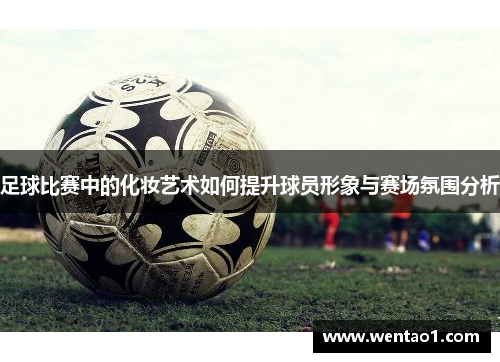 足球比赛中的化妆艺术如何提升球员形象与赛场氛围分析